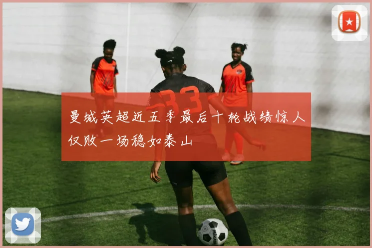 曼城英超近五季最后十轮战绩惊人仅败一场稳如泰山