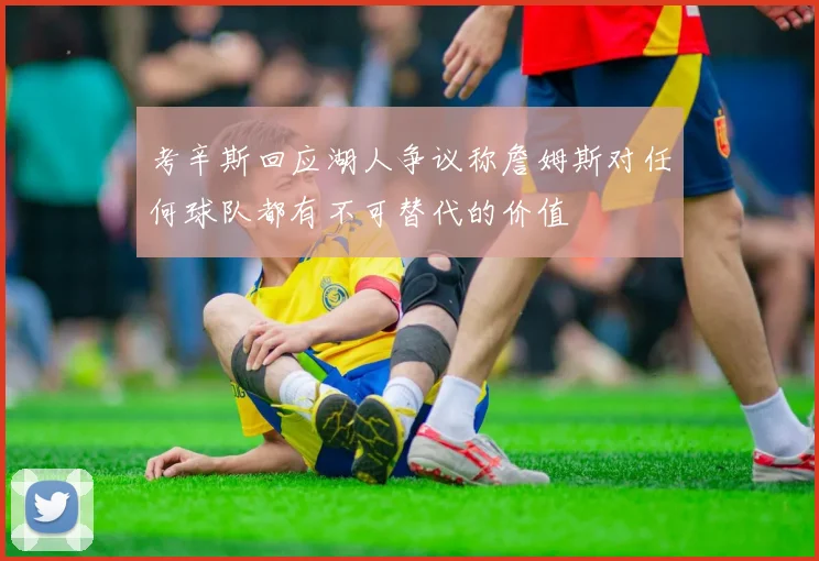 考辛斯回应湖人争议称詹姆斯对任何球队都有不可替代的价值
