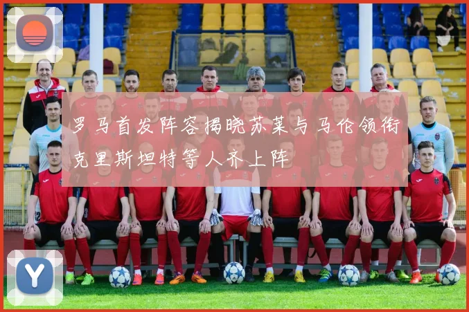 罗马首发阵容揭晓苏莱与马伦领衔克里斯坦特等人齐上阵