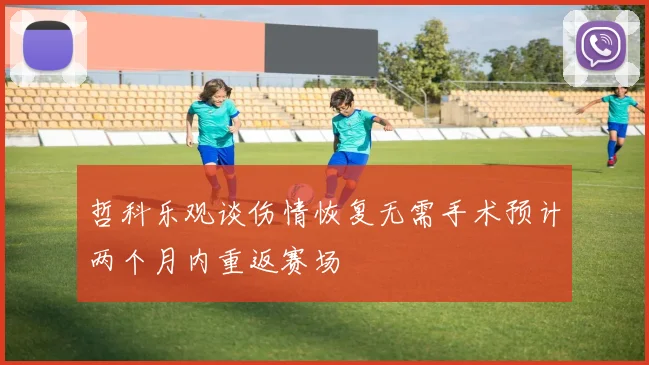 哲科乐观谈伤情恢复无需手术预计两个月内重返赛场