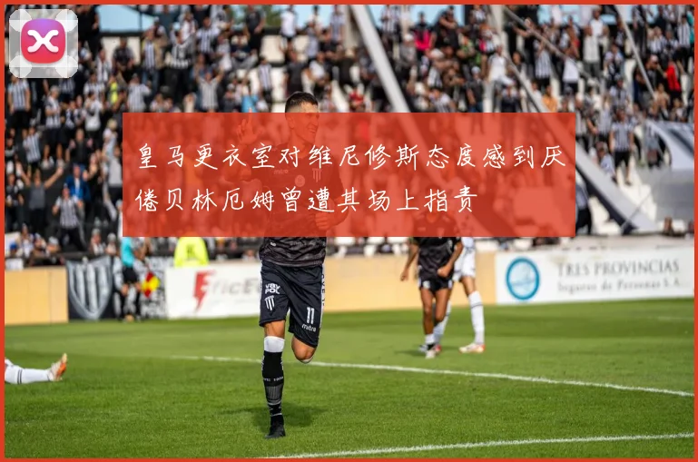 皇马更衣室对维尼修斯态度感到厌倦贝林厄姆曾遭其场上指责