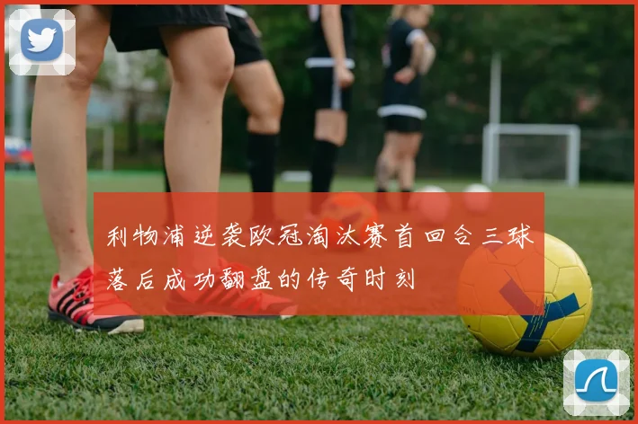 利物浦逆袭欧冠淘汰赛首回合三球落后成功翻盘的传奇时刻