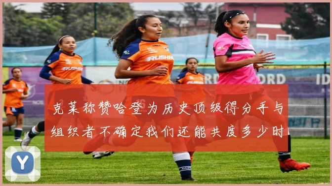 克莱称赞哈登为历史顶级得分手与组织者不确定我们还能共度多少时光