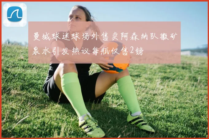 曼城球迷球场外售卖阿森纳队徽矿泉水引发热议每瓶仅售2镑