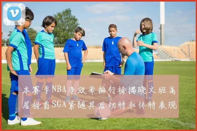 本赛季NBA净效率排行榜揭晓文班高居榜首SGA紧随其后切特和怀特表现出色