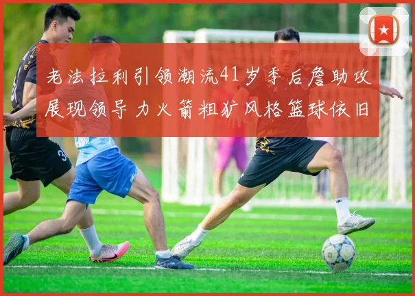 老法拉利引领潮流41岁季后詹助攻展现领导力火箭粗犷风格篮球依旧精彩