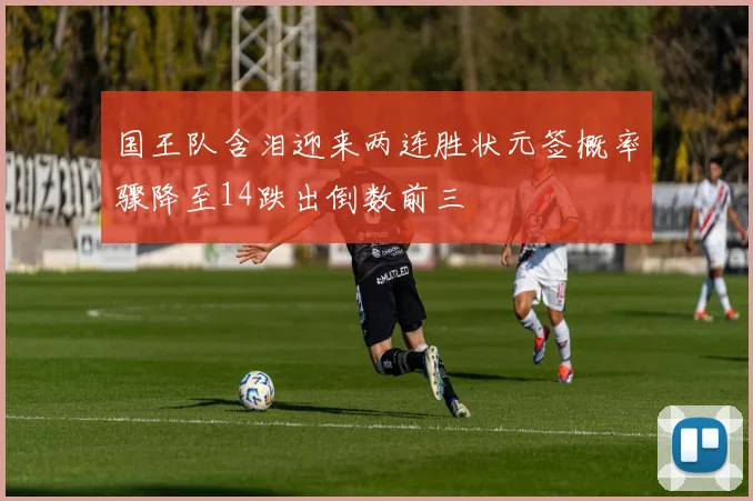 国王队含泪迎来两连胜状元签概率骤降至14跌出倒数前三
