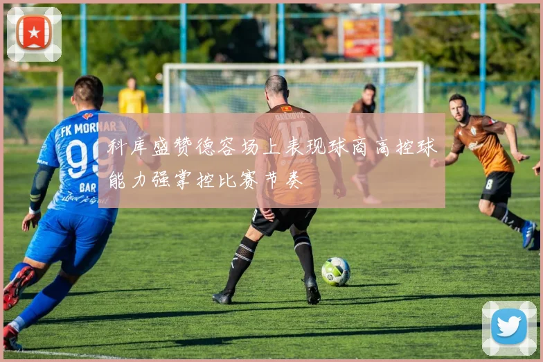 科库盛赞德容场上表现球商高控球能力强掌控比赛节奏