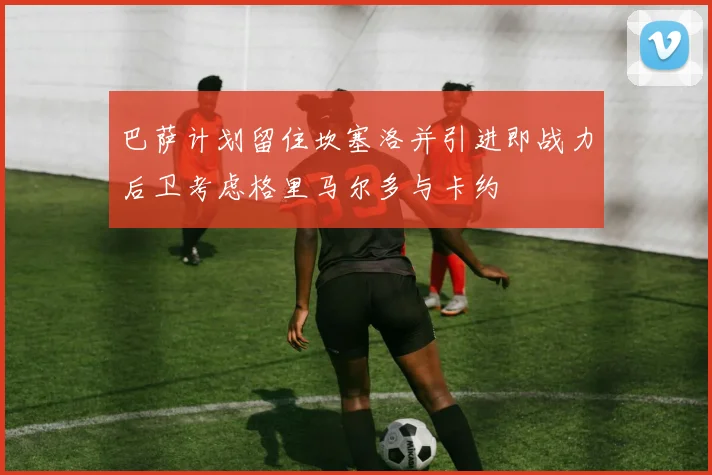 巴萨计划留住坎塞洛并引进即战力后卫考虑格里马尔多与卡约