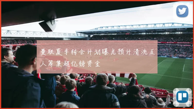 曼联夏季转会计划曝光预计清洗五人筹集超亿镑资金
