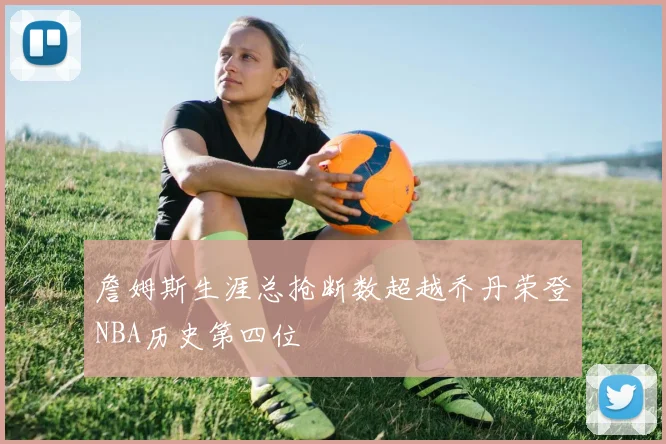 詹姆斯生涯总抢断数超越乔丹荣登NBA历史第四位