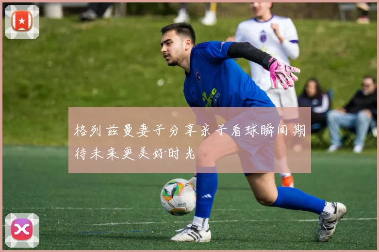 格列兹曼妻子分享亲子看球瞬间期待未来更美好时光