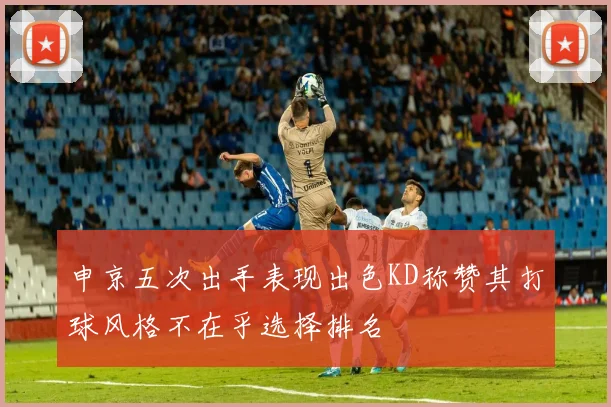 申京五次出手表现出色KD称赞其打球风格不在乎选择排名