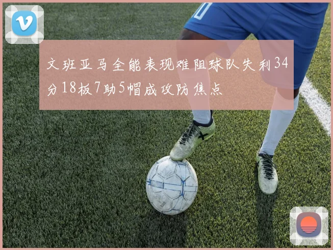 文班亚马全能表现难阻球队失利34分18板7助5帽成攻防焦点