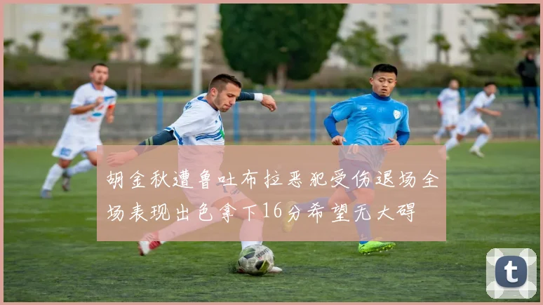 胡金秋遭鲁吐布拉恶犯受伤退场全场表现出色拿下16分希望无大碍