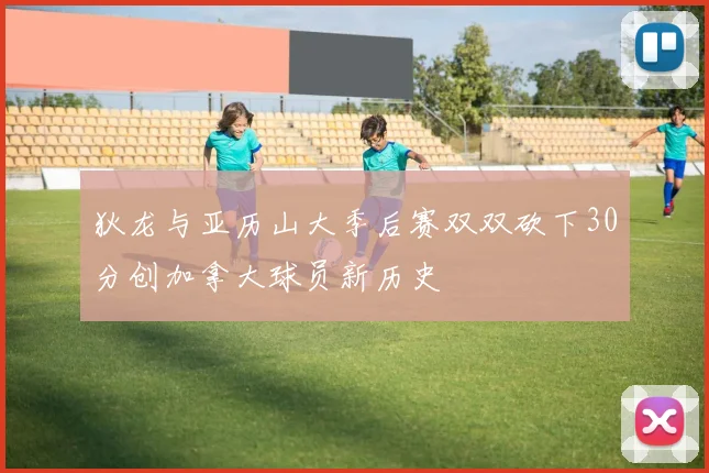 狄龙与亚历山大季后赛双双砍下30分创加拿大球员新历史