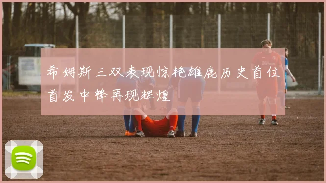 希姆斯三双表现惊艳雄鹿历史首位首发中锋再现辉煌