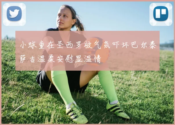 小球童在圣西罗被气氛吓坏巴尔泰萨吉温柔安慰显温情